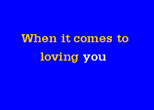 When it comes to

loving you