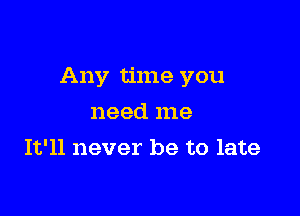 Any time you

need me
It'll never be to late