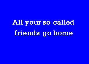 All your so called

friends go home