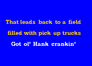 That leads back to a iield.
iilled. with pick up trucks
Got ol' Hank crankin'