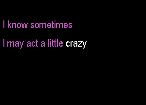 I know sometimes

I may act a little crazy