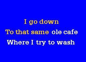 I go down
To that same ole cafe

Where I try to wash