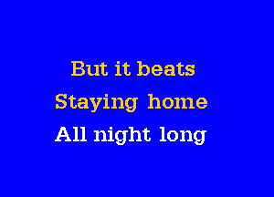 But it beats

Staying home
All night long