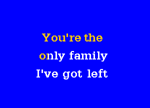 You're the
only family

I've got left