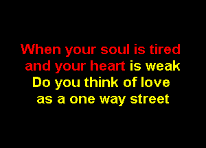 When your soul is tired
and your heart is weak

Do you think of love
as a one way street