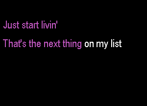 Just start livin'

Thafs the next thing on my list
