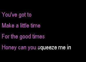 You've got to
Make a little time

For the good times

Honey can you squeeze me in