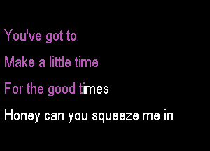 You've got to
Make a little time

For the good times

Honey can you squeeze me in