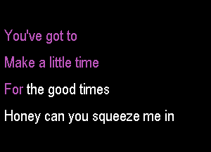 You've got to
Make a little time

For the good times

Honey can you squeeze me in