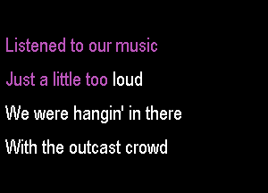 Listened to our music

Just a little too loud

We were hangin' in there
With the outcast crowd