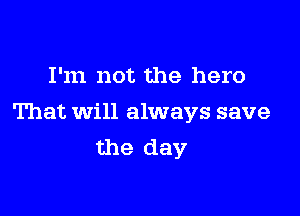 I'm not the hero

That will always save
the day