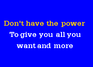 Don't have the power
To give you all you
want and more