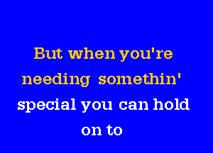 But when you're
needing somethin'
special you can hold
on to