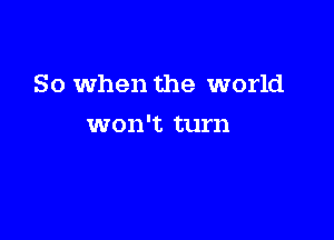 So when the world

won't turn