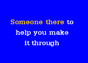 Someone there to
help you make

it through