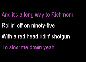 And it's a long way to Richmond

Rollin' off on ninety-flve

With a red head ridin' shotgun

To slow me down yeah