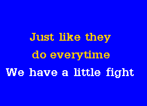 J ust like they

do everytime
We have a little fight