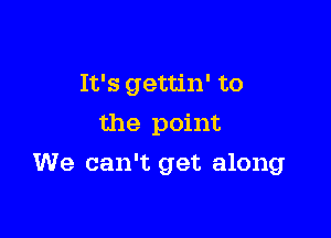 It's gettin' to
the point

We can't get along