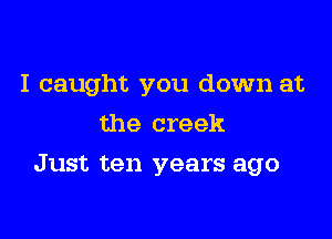 I caught you down at
the creek

Just ten years ago