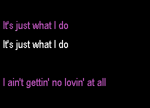 Ifs just what I do
lfs just what I do

I ain't gettin' no lovin' at all