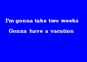 I'm gonna take two weeks

Gonna have a vacation