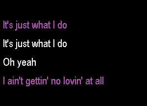 Ifs just what I do
lfs just what I do
Oh yeah

I ain't gettin' no lovin' at all