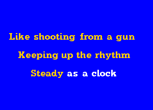 Like shooting from a gun
Keeping up the rhythm

Steady as a clock