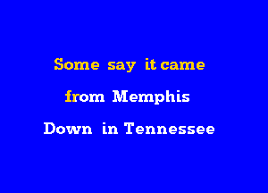 Some say it came

from Memphis

Down in Tennessee