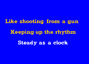 Like shooting from a gun
Keeping up the rhythm

Steady as a clock