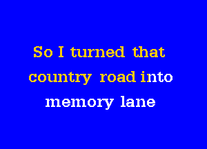 So I turned that

country road into

memory lane