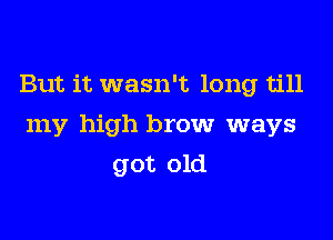 But it wasn't long till

my high brow ways

got old