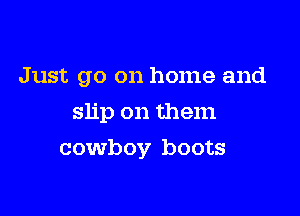Just go on home and

slip on them
cowboy boots