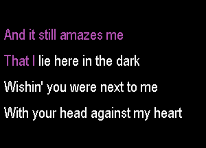 And it still amazes me
That I lie here in the dark

Wishin' you were next to me

With your head against my heart