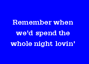 Remember when
we'd spend the
whole night lovin'