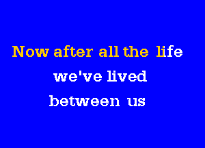 Now after all the life

we've lived
between us