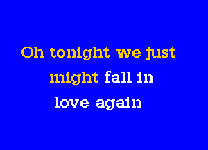 Oh tonight we just
might fall in

love again