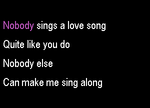 Nobody sings a love song

Quite like you do

Nobody else

Can make me sing along