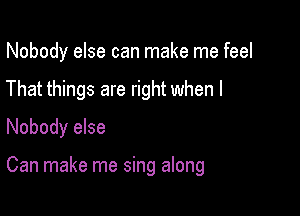 Nobody else can make me feel
That things are right when I
Nobody else

Can make me sing along