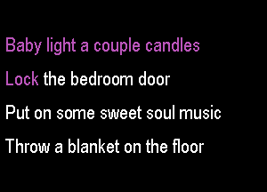 Baby light a couple candles

Lock the bedroom door
Put on some sweet soul music

Throw a blanket on the floor