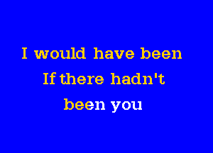 I would have been
If there hadn't

been you