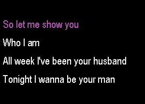 So let me show you
Who I am

All week I've been your husband

Tonight I wanna be your man