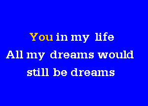 You in my life
All my dreams would
still be dreams