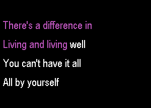 There's a difference in
Living and living well

You can't have it all

All by yourself