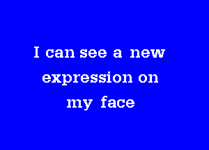 I can see a new
expression on

my face