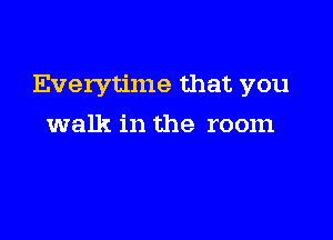 Everytime that you

walk in the room