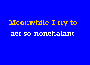 Meanwhile I try to

act so nonchalant