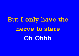 But I only have the

nerve to stare
Oh Ohhh