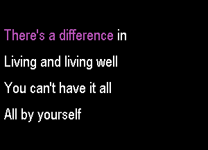 There's a difference in
Living and living well

You can't have it all

All by yourself