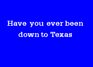 Have you ever been

down to Texas