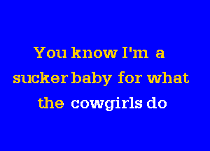 You know I'm a
sucker baby for what
the cowgirls do